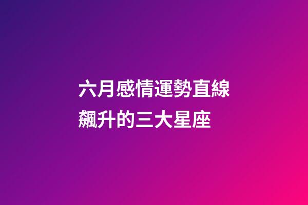 六月感情運勢直線飆升的三大星座 (6月愛情運勢)-第1張-觀點-玄機派